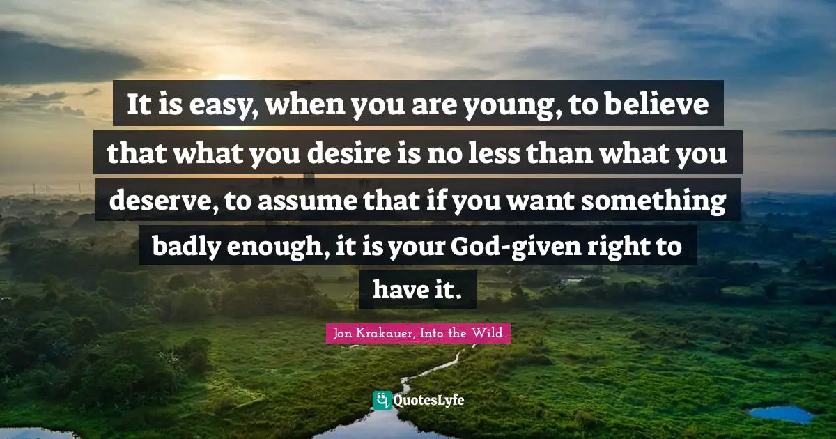 It is easy, when you are young, to believe that what you desire is no less than what you deserve, to assume that if you want something badly enough, it is your God-given right to have it.