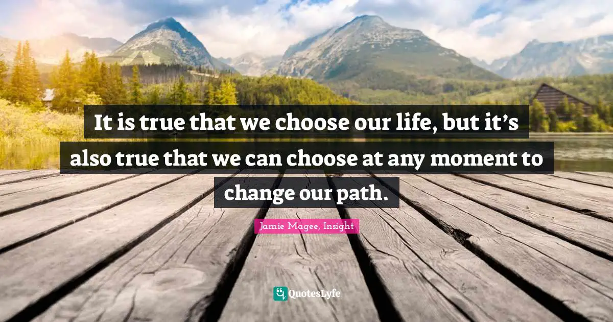 It is true that we choose our life, but it’s also true that we can choose at any moment to change our path.