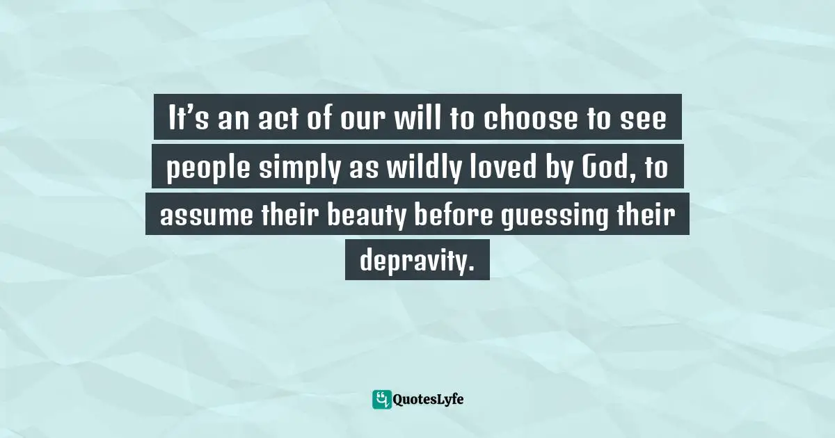 It’s an act of our will to choose to see people simply as wildly loved by God, to assume their beauty before guessing their depravity.