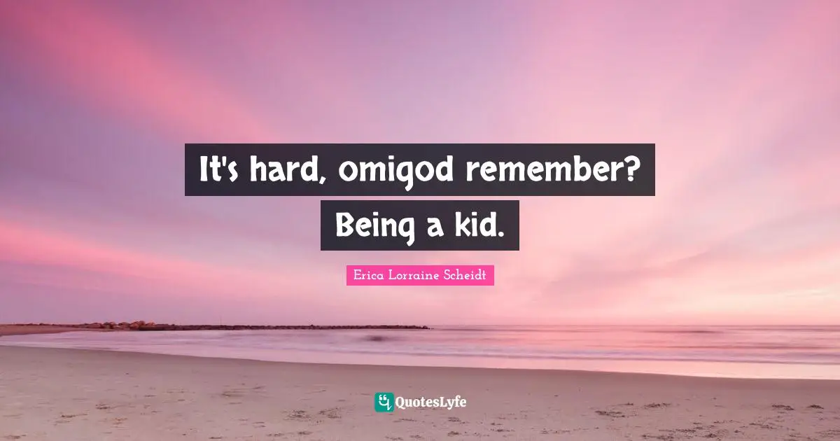 It's hard, omigod remember? Being a kid.