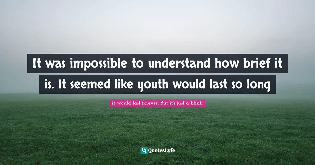It was impossible to understand how brief it is. It seemed like youth would last so long
