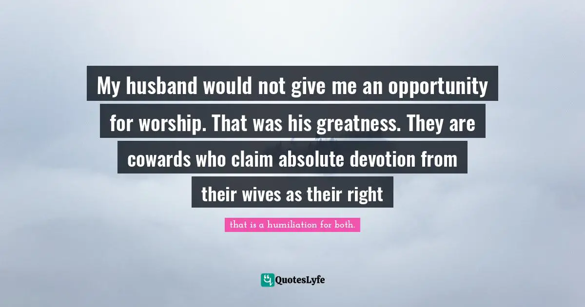 My husband would not give me an opportunity for worship. That was his greatness. They are cowards who claim absolute devotion from their wives as their right