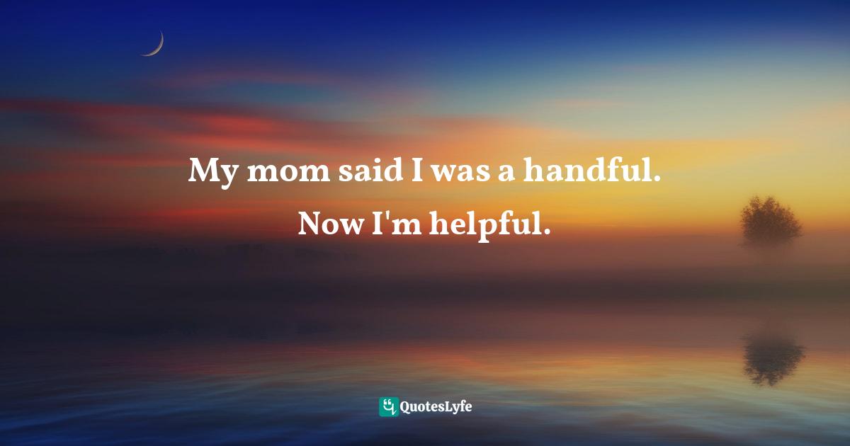 My mom said I was a handful. Now I'm helpful.