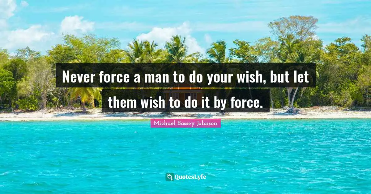 Never force a man to do your wish, but let them wish to do it by force.