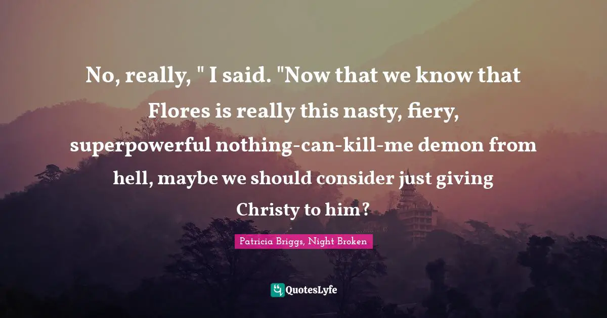 No, really, " I said. "Now that we know that Flores is really this nasty, fiery, superpowerful nothing-can-kill-me demon from hell, maybe we should consider just giving Christy to him?
