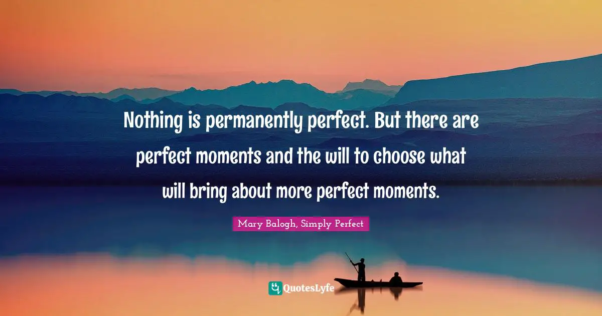 Nothing is permanently perfect. But there are perfect moments and the will to choose what will bring about more perfect moments.