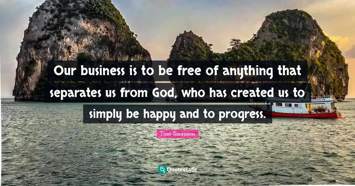 Our business is to be free of anything that separates us from God, who has created us to simply be happy and to progress.