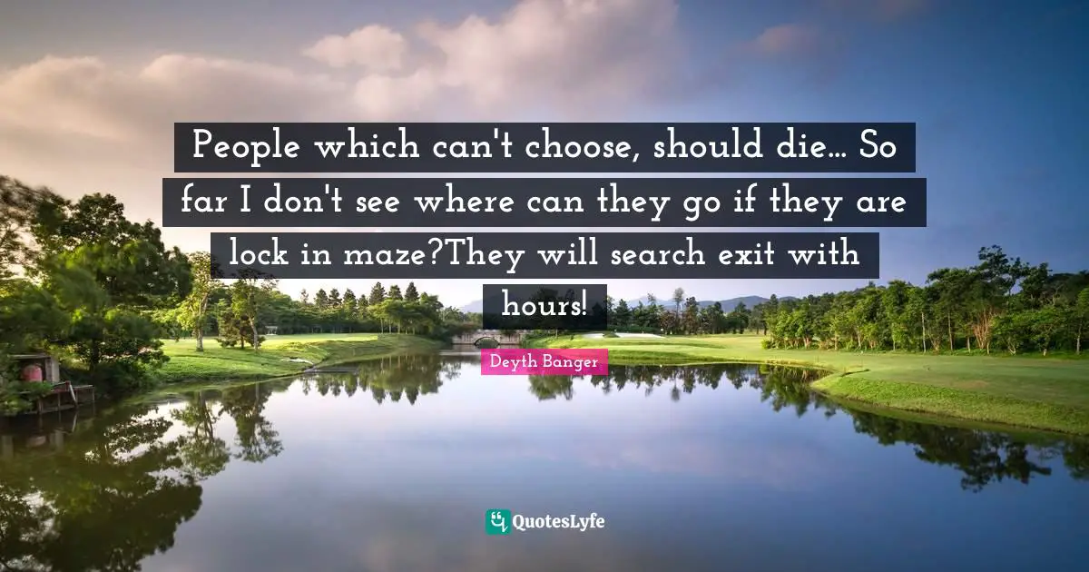 People which can't choose, should die... So far I don't see where can they go if they are lock in maze?They will search exit with hours!