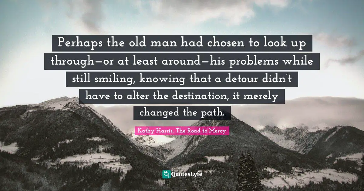 Perhaps the old man had chosen to look up through—or at least around—his problems while still smiling, knowing that a detour didn’t have to alter the destination, it merely changed the path.