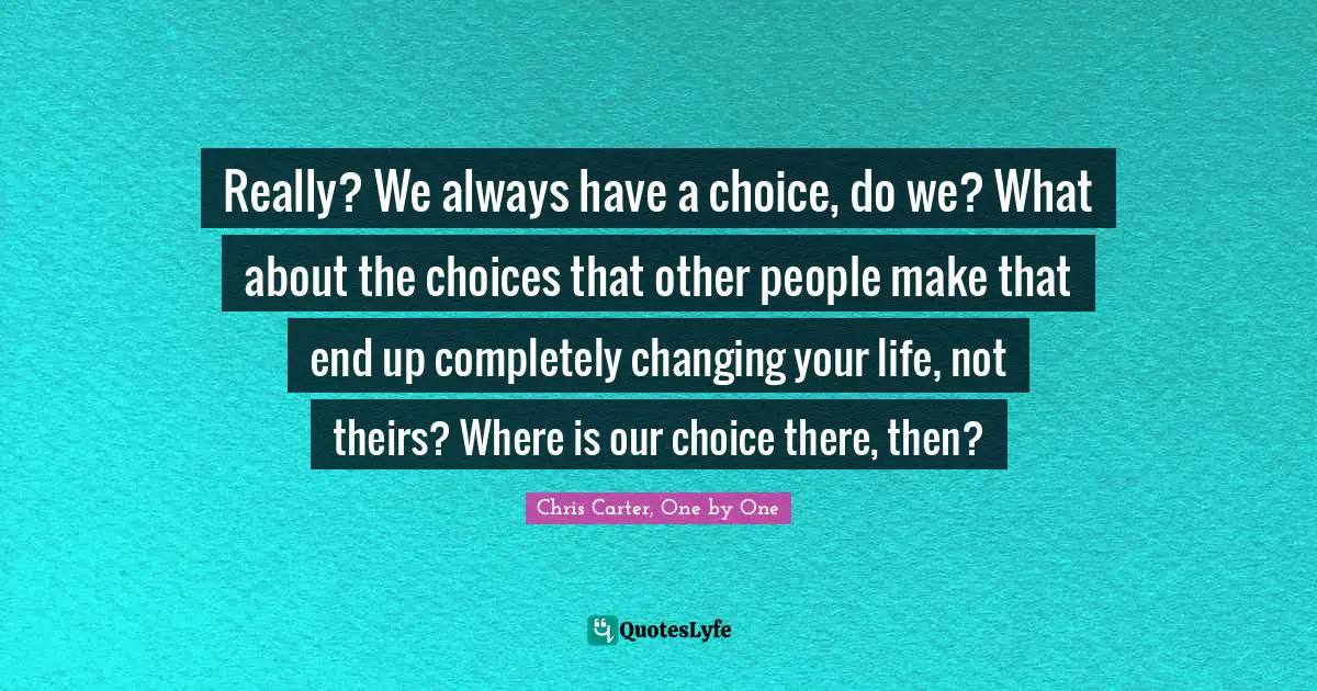Really? We always have a choice, do we? What about the choices that other people make that end up completely changing your life, not theirs? Where is our choice there, then?