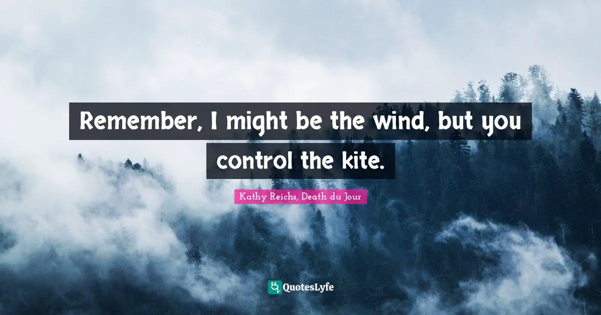 Remember, I might be the wind, but you control the kite.