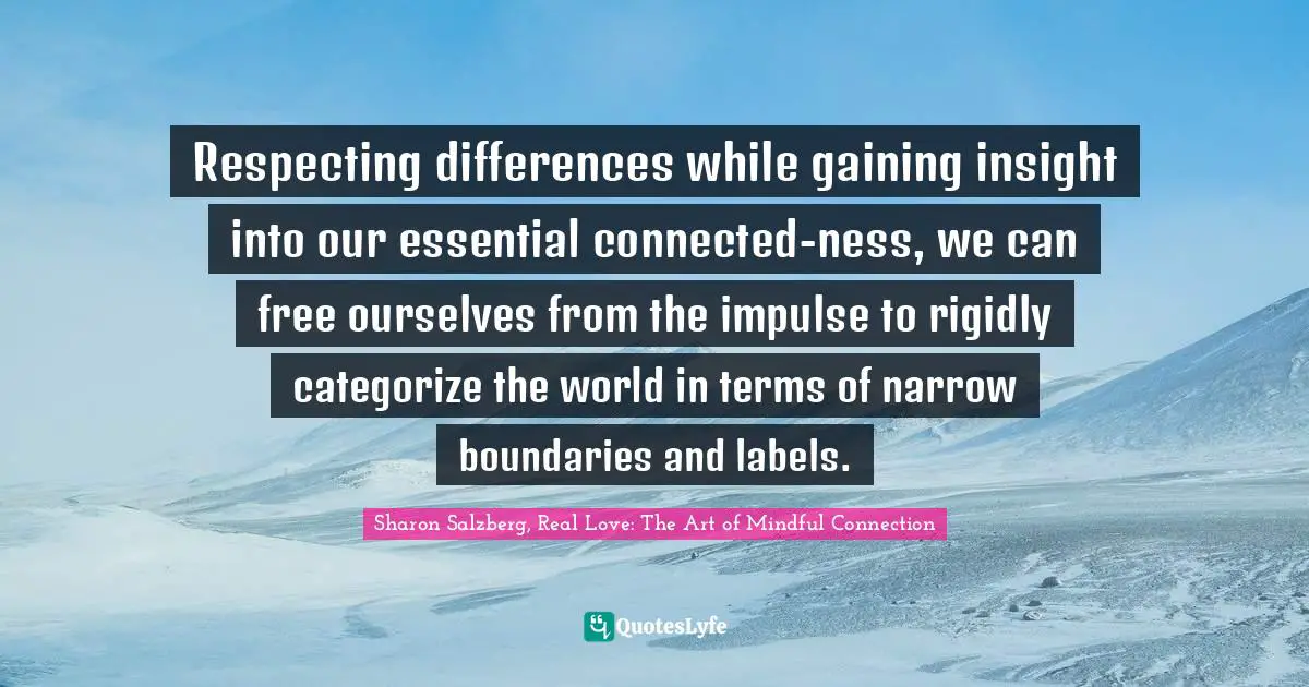 Sharon Salzberg, Real Love: The Art of Mindful Connection Quotes: Respecting differences while gaining insight into our essential connected-ness, we can free ourselves from the impulse to rigidly categorize the world in terms of narrow boundaries and labels.