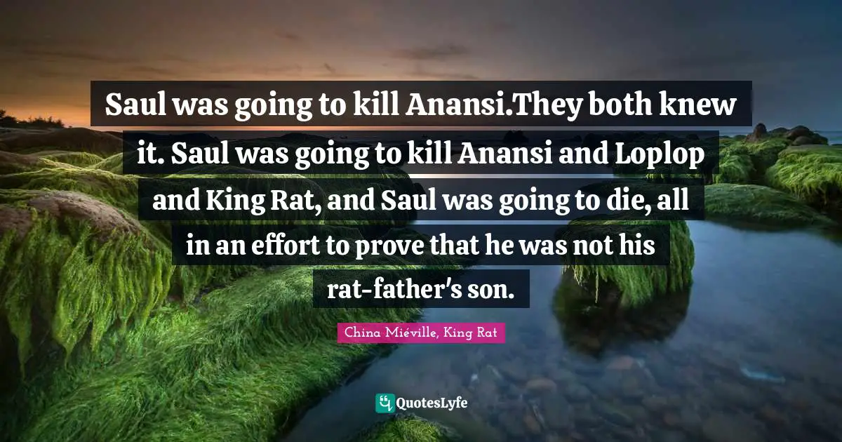 Saul was going to kill Anansi.They both knew it. Saul was going to kill Anansi and Loplop and King Rat, and Saul was going to die, all in an effort to prove that he was not his rat-father's son.