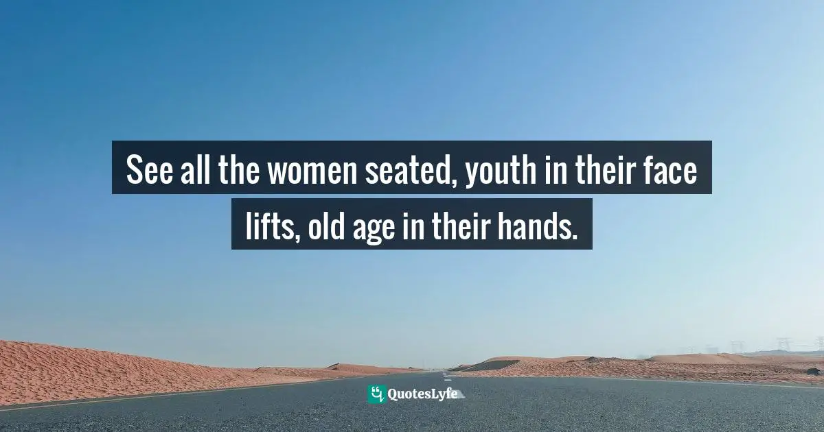 See all the women seated, youth in their face lifts, old age in their hands.
