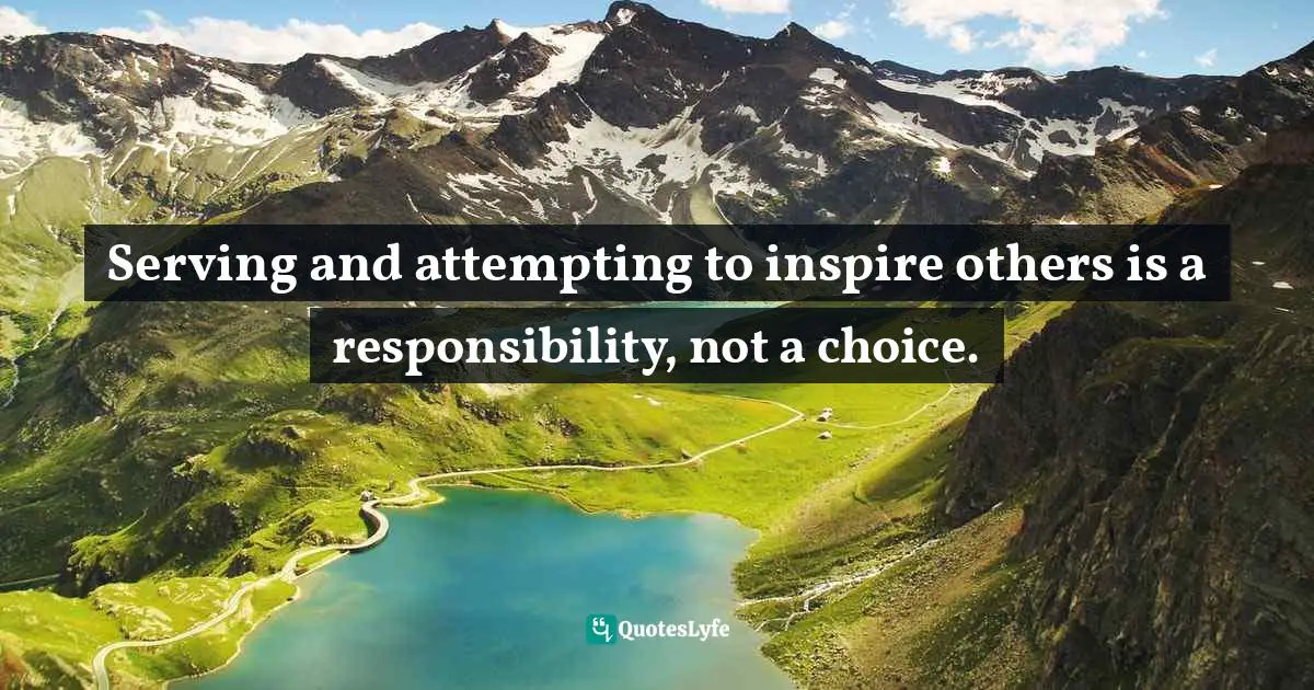 Serving and attempting to inspire others is a responsibility, not a choice.