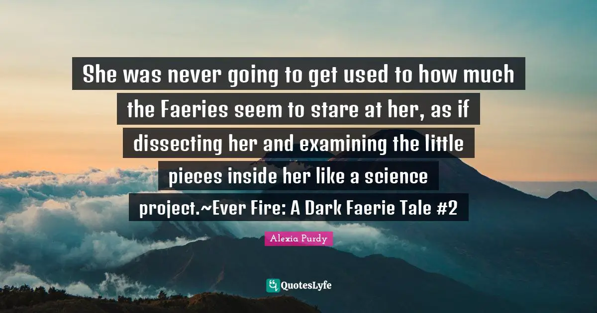 She was never going to get used to how much the Faeries seem to stare at her, as if dissecting her and examining the little pieces inside her like a science project.~Ever Fire: A Dark Faerie Tale #2