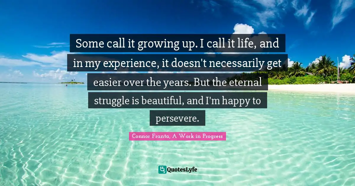 Some call it growing up. I call it life, and in my experience, it doesn't necessarily get easier over the years. But the eternal struggle is beautiful, and I'm happy to persevere.