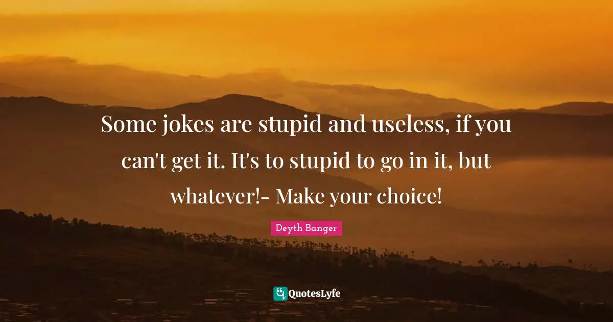 Some jokes are stupid and useless, if you can't get it. It's to stupid to go in it, but whatever!- Make your choice!