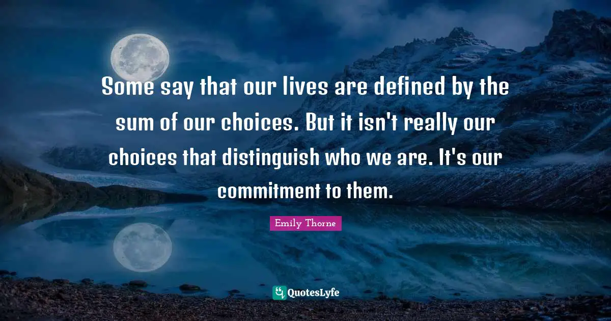 Some say that our lives are defined by the sum of our choices. But it isn't really our choices that distinguish who we are. It's our commitment to them.
