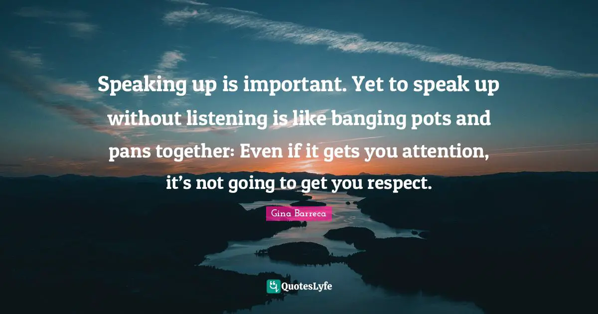 Gina Barreca Quotes: Speaking up is important. Yet to speak up without listening is like banging pots and pans together: Even if it gets you attention, it’s not going to get you respect.