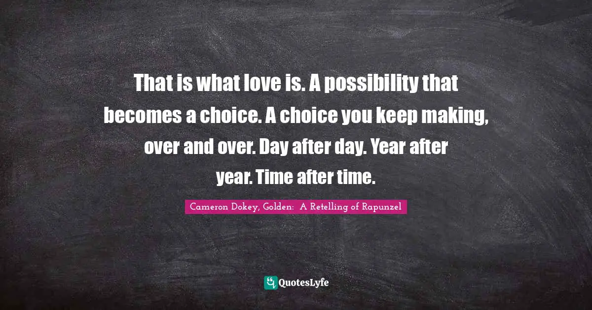 Cameron Dokey Quotes: "That is what love is. A possibility that becomes a choice. A choice you keep making, over and over. Day after day. Year after year. Time after time."