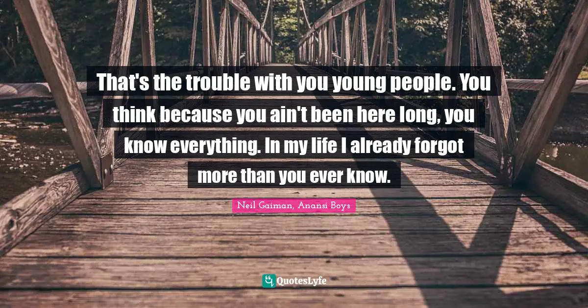 That's the trouble with you young people. You think because you ain't been here long, you know everything. In my life I already forgot more than you ever know.