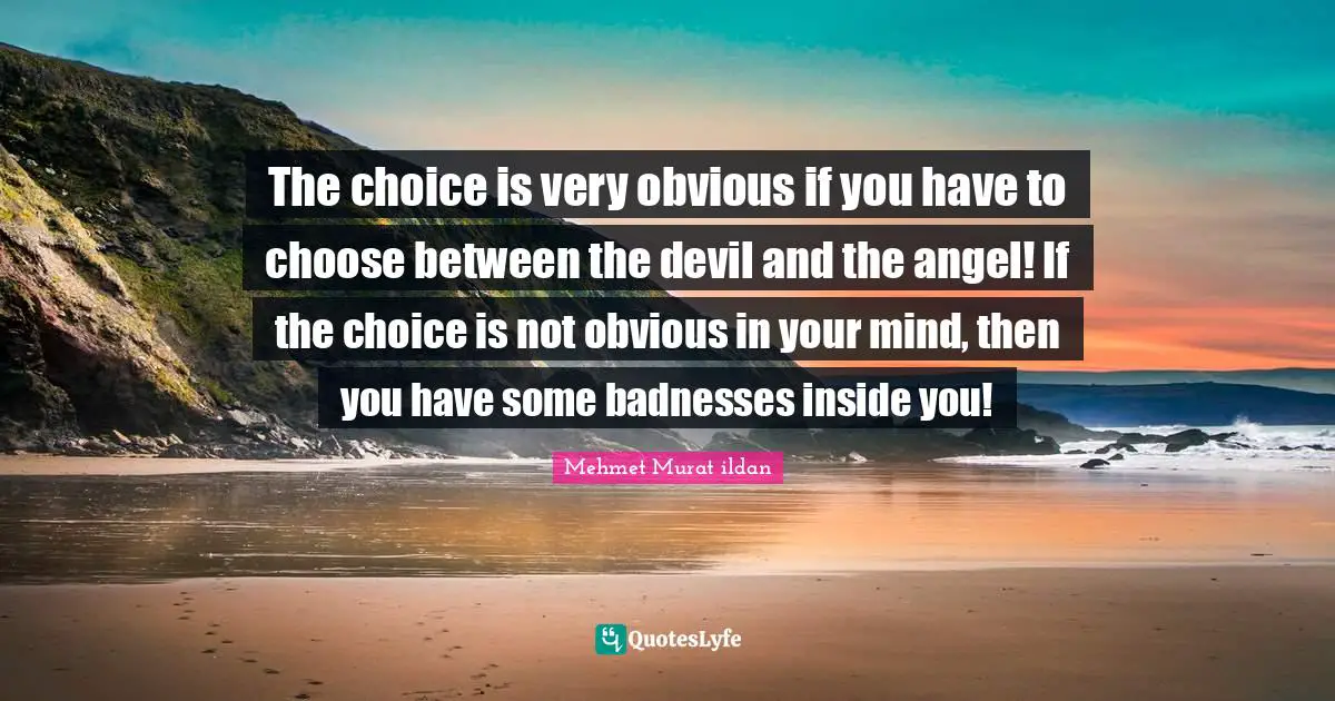 The choice is very obvious if you have to choose between the devil and the angel! If the choice is not obvious in your mind, then you have some badnesses inside you!