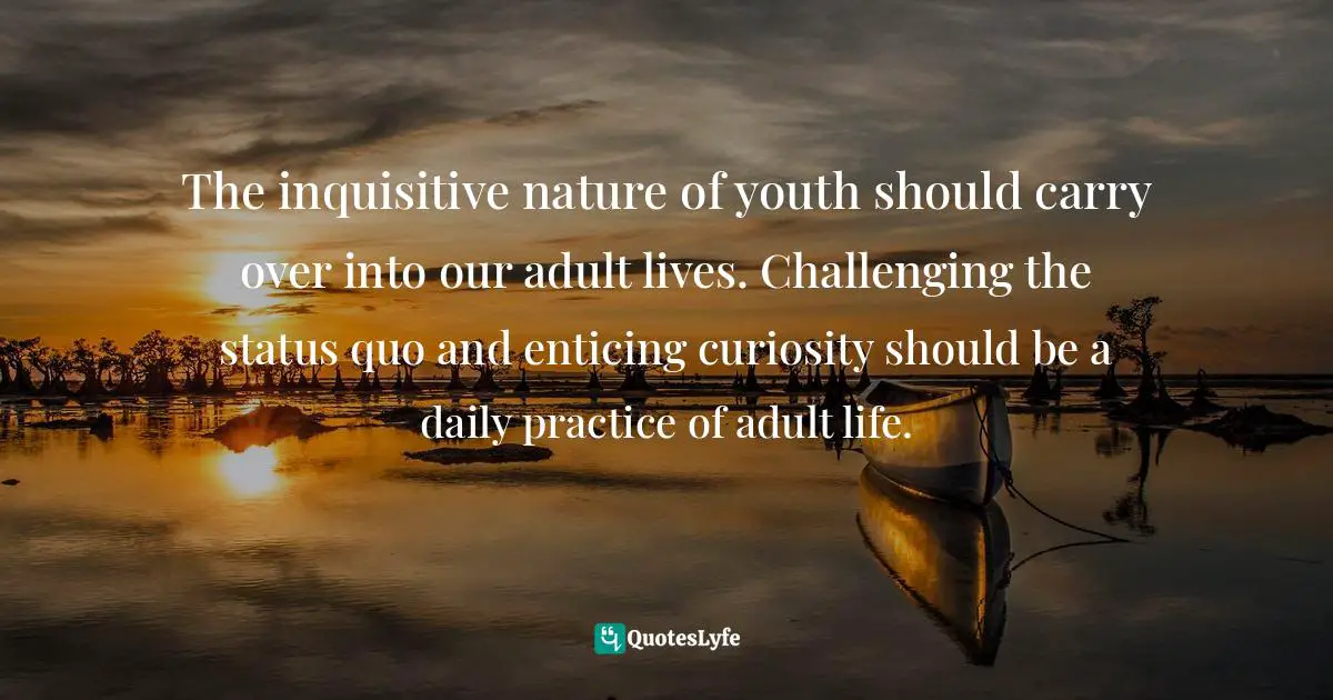 The inquisitive nature of youth should carry over into our adult lives. Challenging the status quo and enticing curiosity should be a daily practice of adult life.