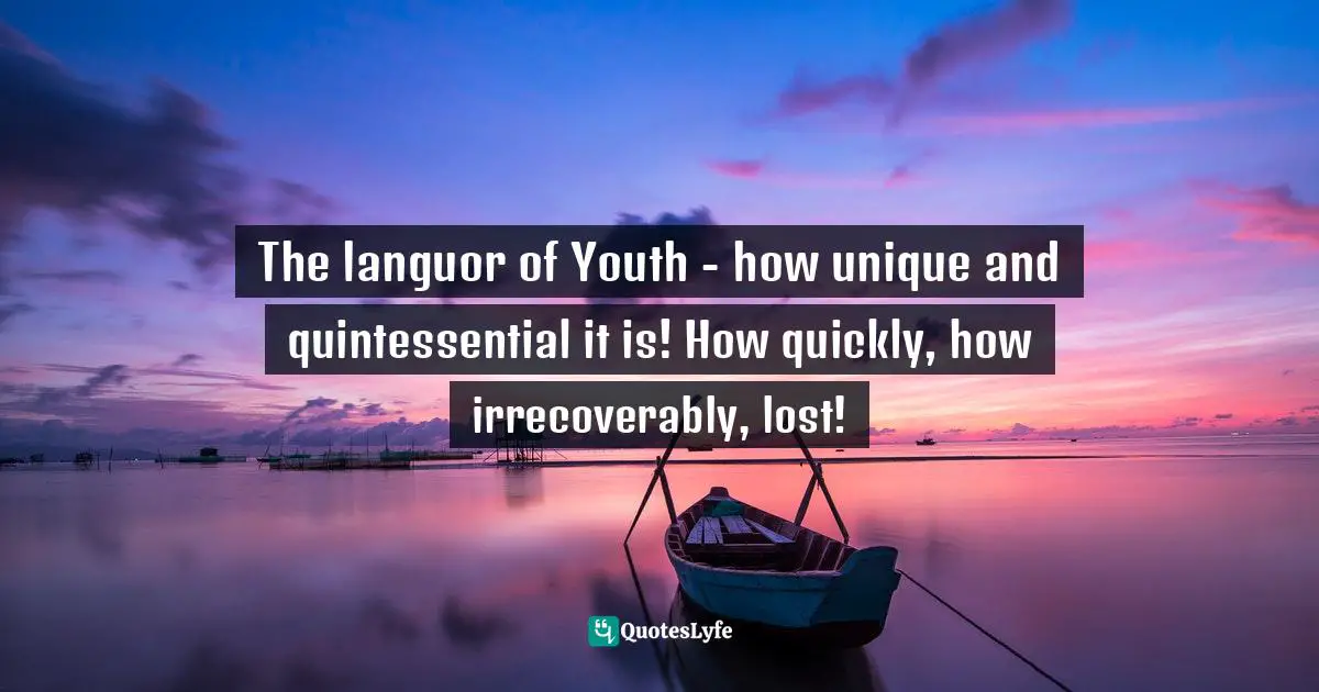 The languor of Youth - how unique and quintessential it is! How quickly, how irrecoverably, lost!