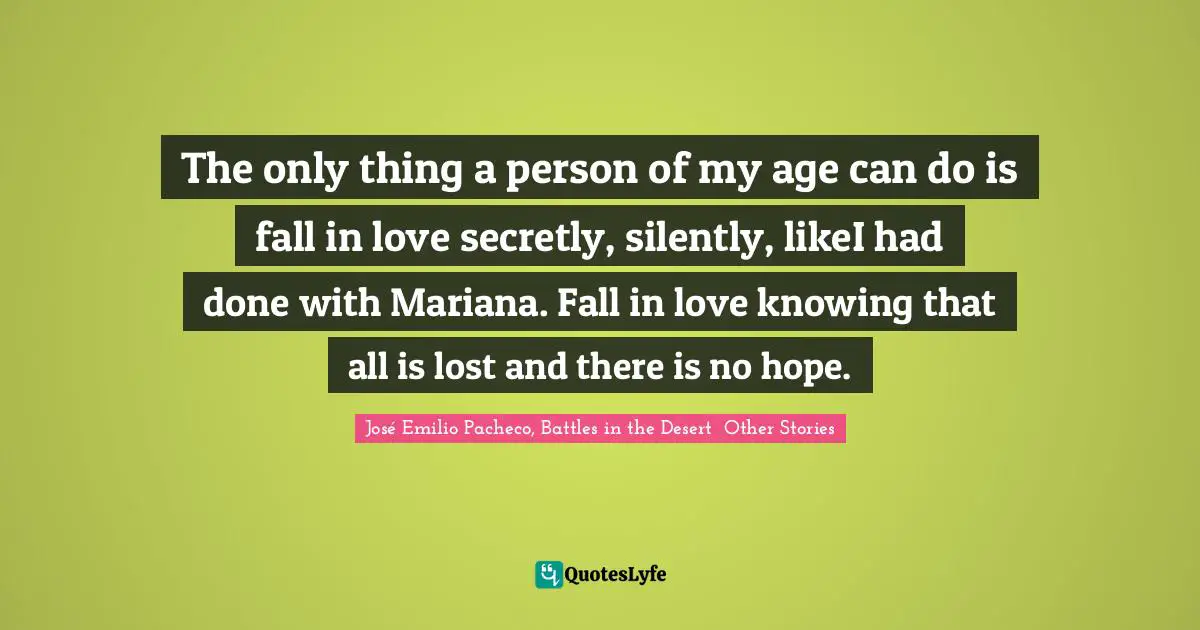 The only thing a person of my age can do is fall in love secretly, silently, likeI had done with Mariana. Fall in love knowing that all is lost and there is no hope.