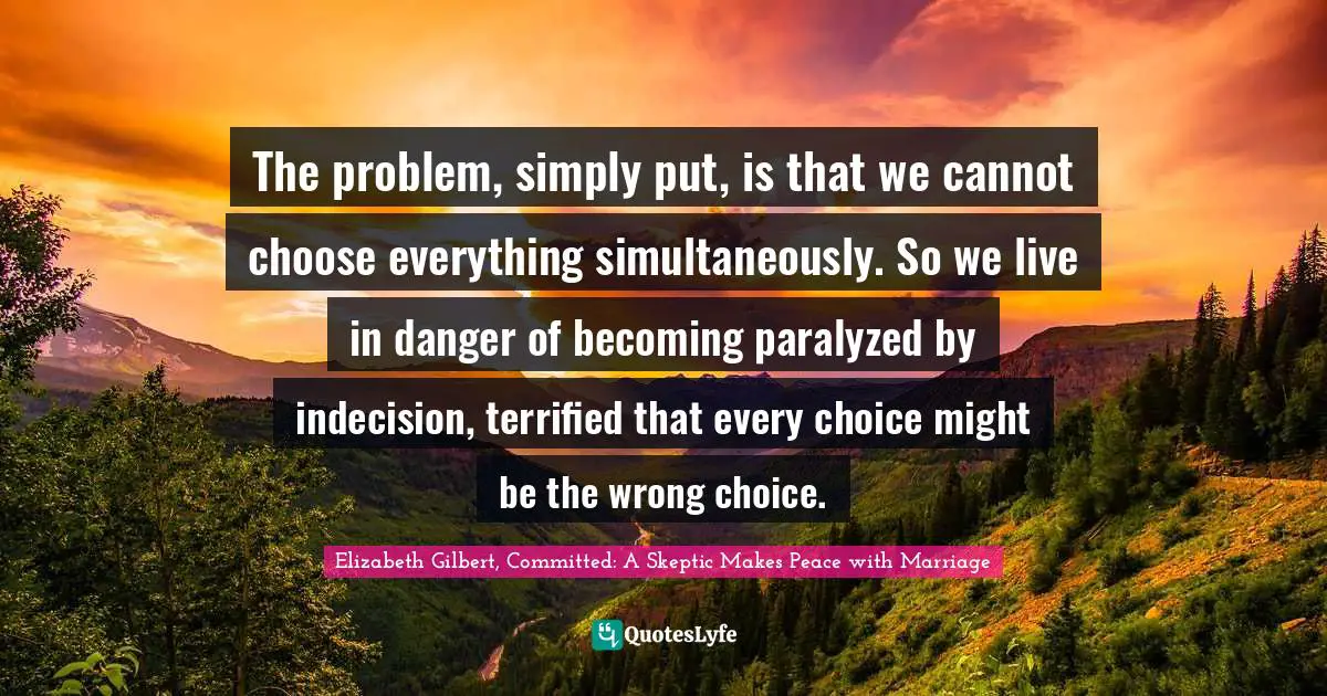 The problem, simply put, is that we cannot choose everything simultaneously. So we live in danger of becoming paralyzed by indecision, terrified that every choice might be the wrong choice.