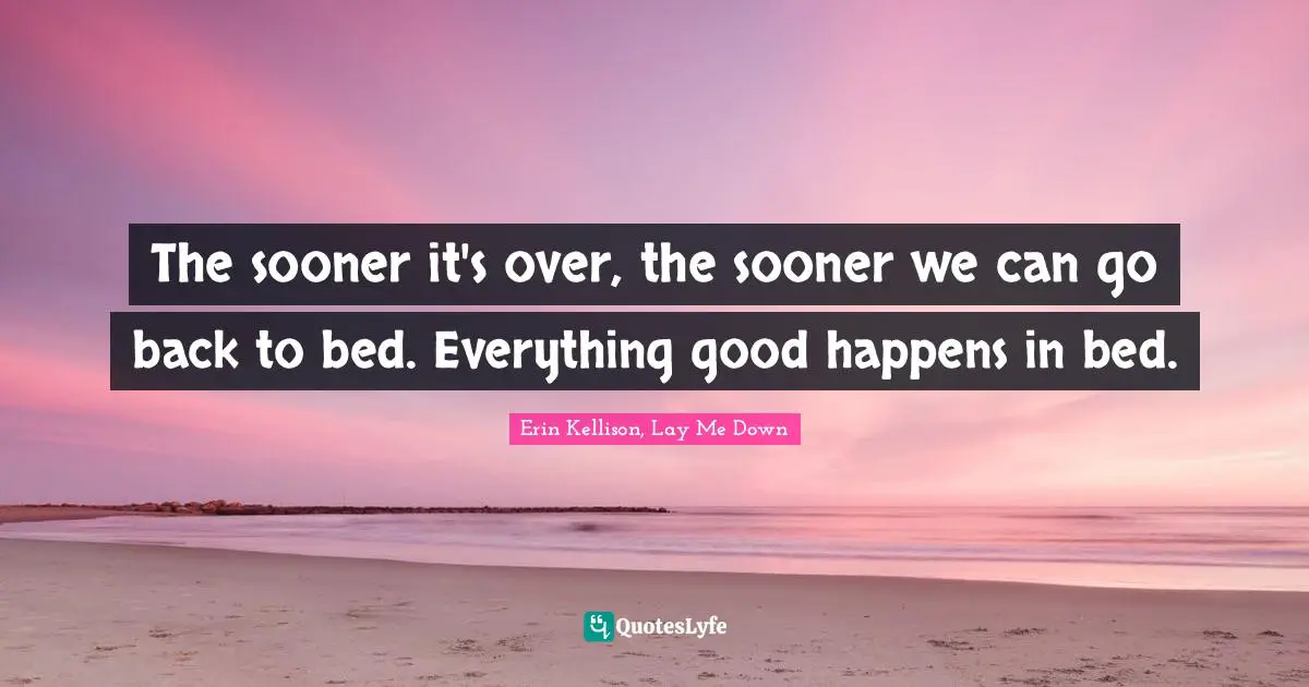 The sooner it's over, the sooner we can go back to bed. Everything good happens in bed.