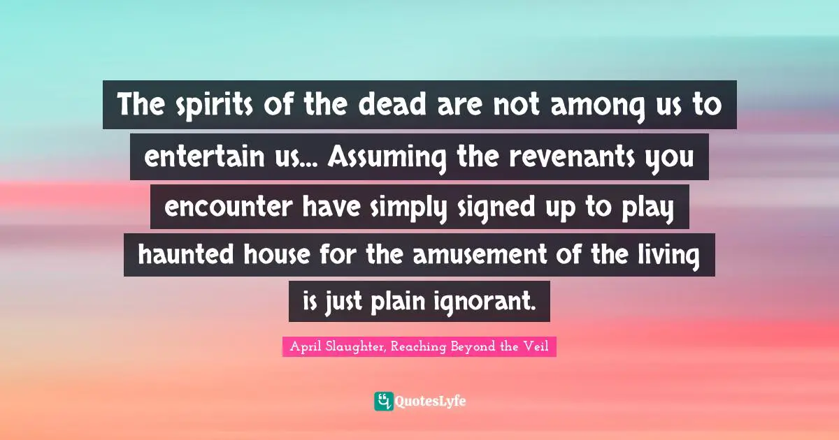 The spirits of the dead are not among us to entertain us... Assuming the revenants you encounter have simply signed up to play haunted house for the amusement of the living is just plain ignorant.