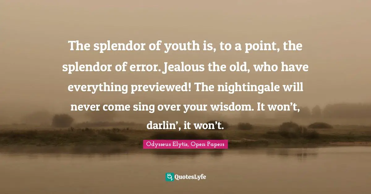 The splendor of youth is, to a point, the splendor of error. Jealous the old, who have everything previewed! The nightingale will never come sing over your wisdom. It won’t, darlin’, it won’t.