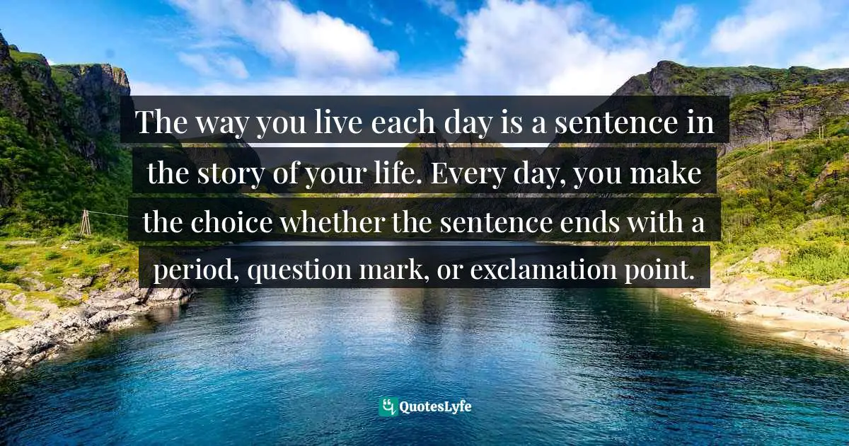 The way you live each day is a sentence in the story of your life. Every day, you make the choice whether the sentence ends with a period, question mark, or exclamation point.