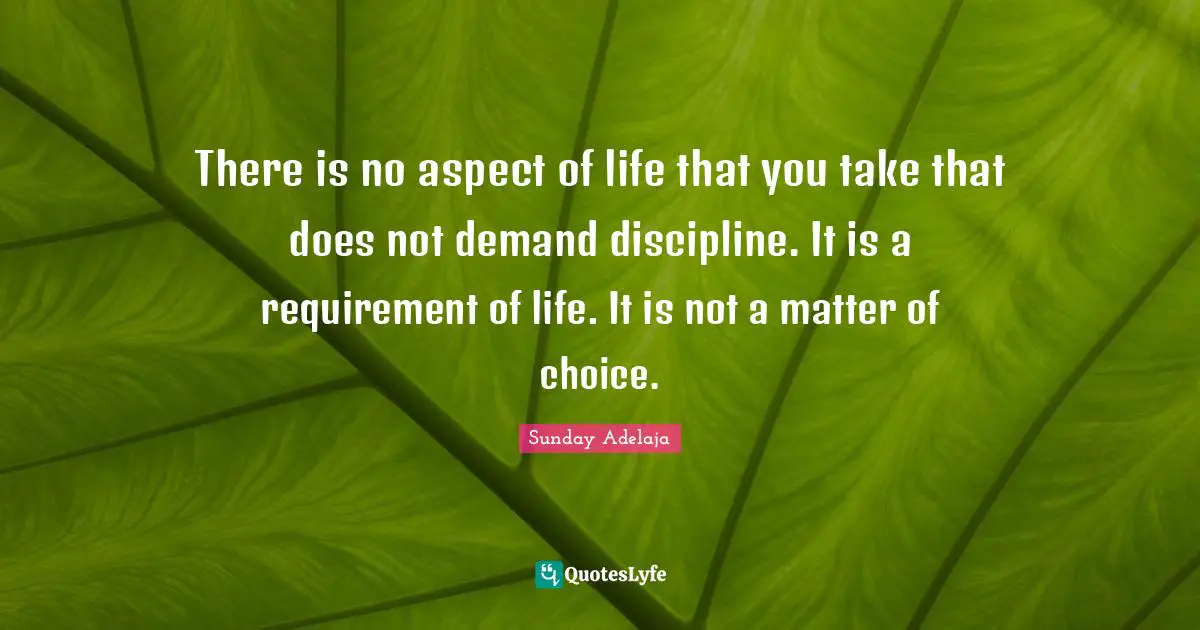 There is no aspect of life that you take that does not demand discipline. It is a requirement of life. It is not a matter of choice.