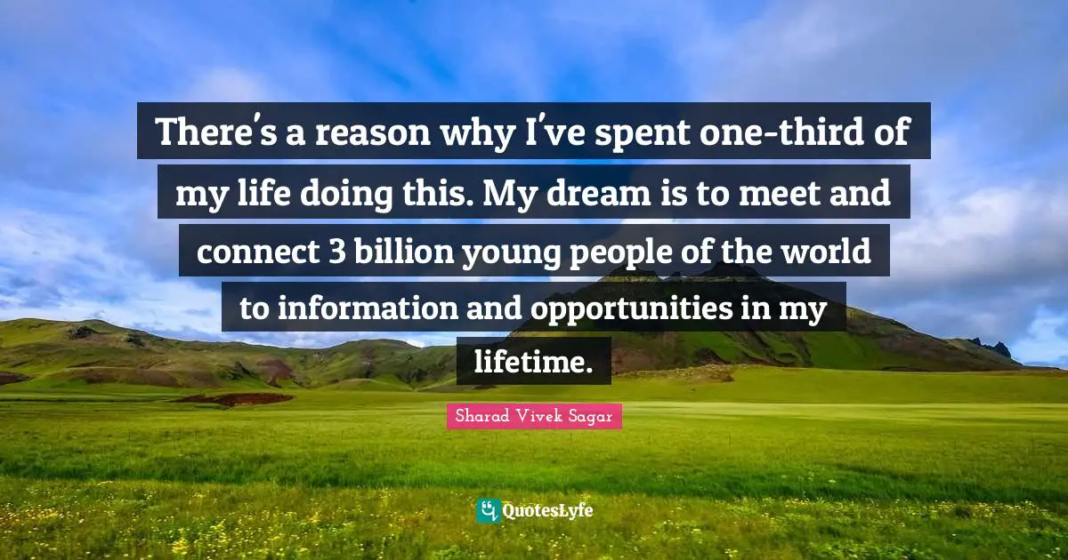There's a reason why I've spent one-third of my life doing this. My dream is to meet and connect 3 billion young people of the world to information and opportunities in my lifetime.