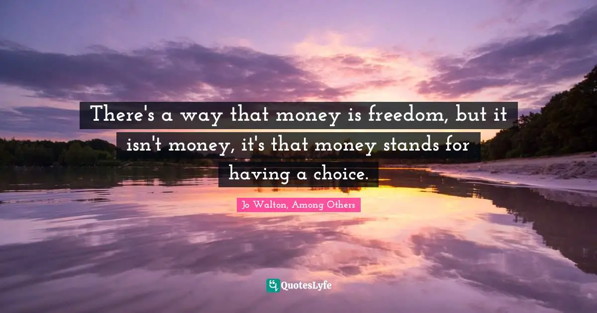 There's a way that money is freedom, but it isn't money, it's that money stands for having a choice.