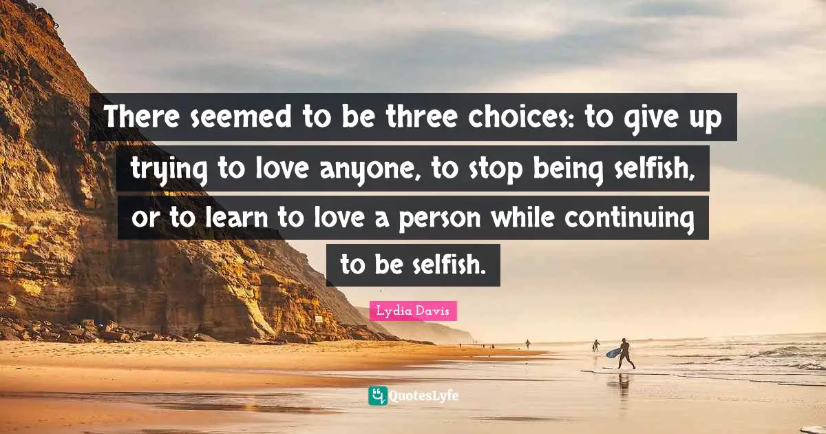 Lydia Davis Quotes: "There seemed to be three choices: to give up trying to love anyone, to stop being selfish, or to learn to love a person while continuing to be selfish."