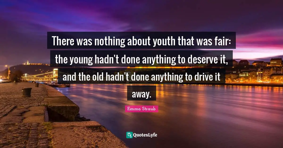 There was nothing about youth that was fair: the young hadn't done anything to deserve it, and the old hadn't done anything to drive it away.