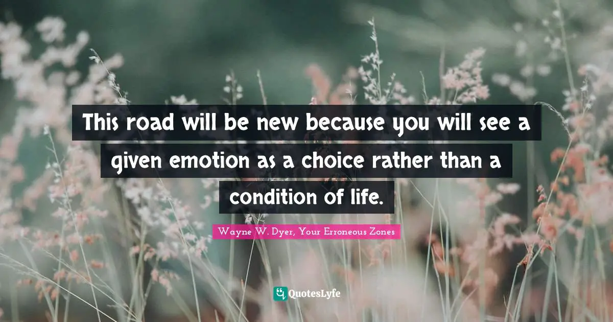 This road will be new because you will see a given emotion as a choice rather than a condition of life.