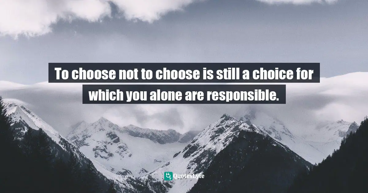 To choose not to choose is still a choice for which you alone are responsible.