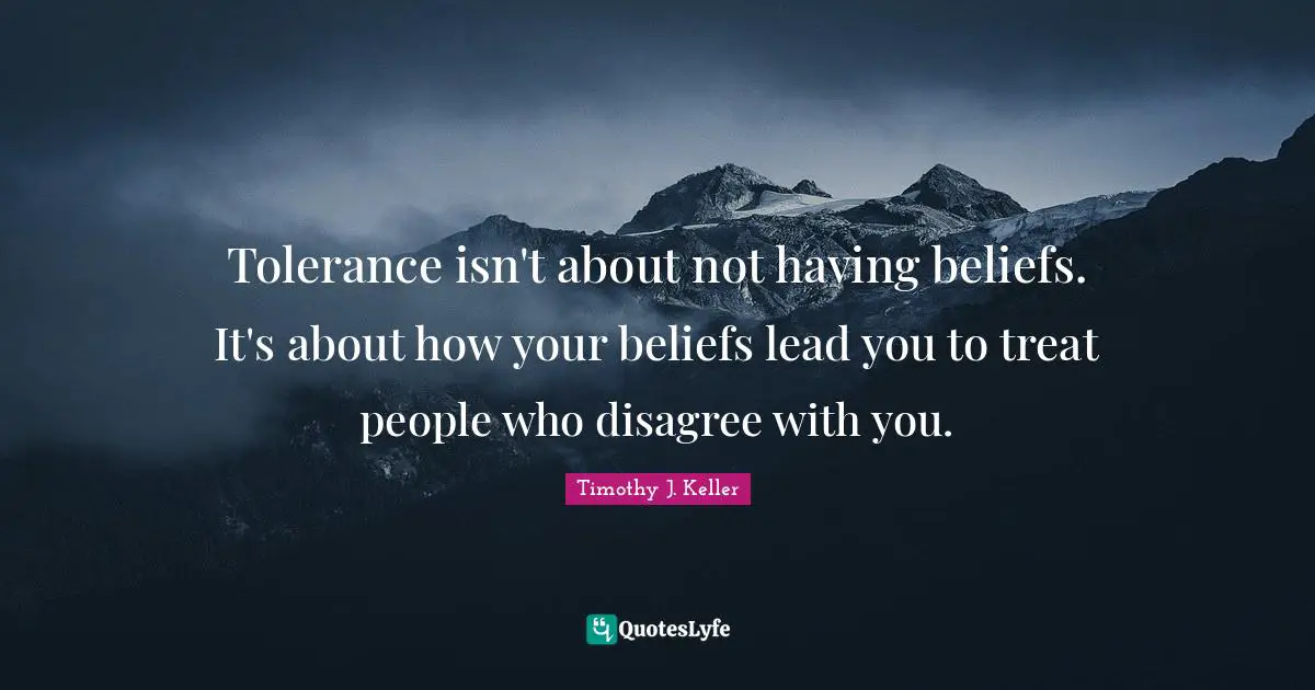 Timothy J. Keller Quotes: "Tolerance isn't about not having beliefs. It's about how your beliefs lead you to treat people who disagree with you."