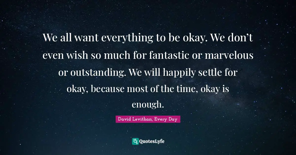 We all want everything to be okay. We don’t even wish so much for fantastic or marvelous or outstanding. We will happily settle for okay, because most of the time, okay is enough.
