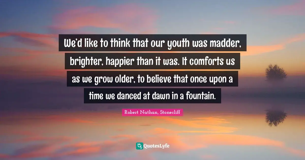 We’d like to think that our youth was madder, brighter, happier than it was. It comforts us as we grow older, to believe that once upon a time we danced at dawn in a fountain.