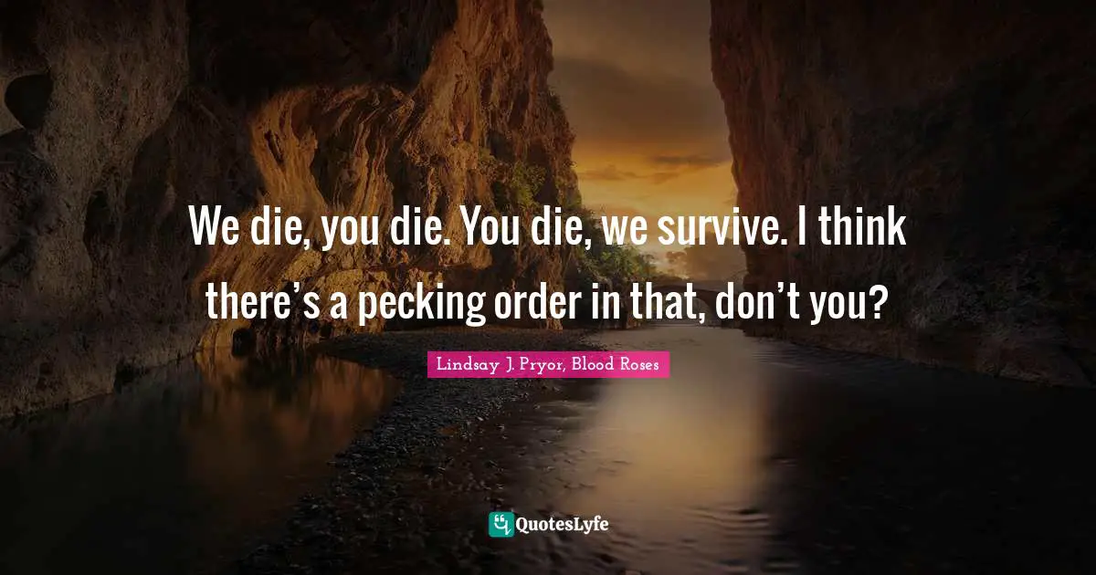 We die, you die. You die, we survive. I think there’s a pecking order in that, don’t you?