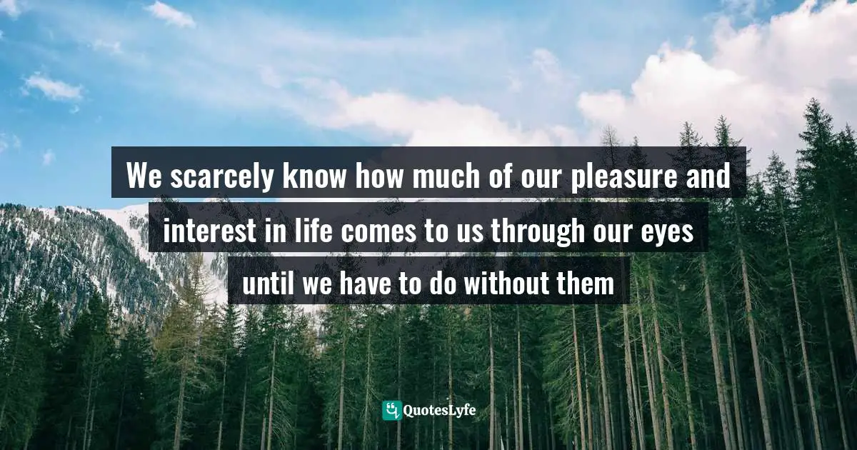 We scarcely know how much of our pleasure and interest in life comes to us through our eyes until we have to do without them