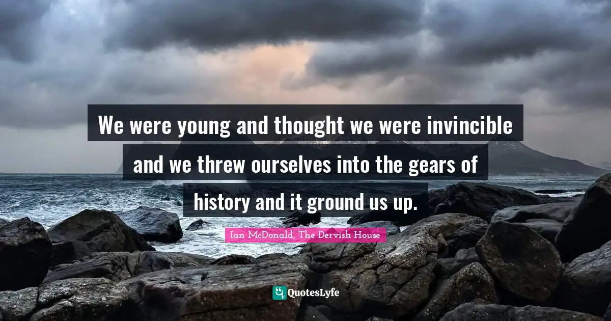 We were young and thought we were invincible and we threw ourselves into the gears of history and it ground us up.