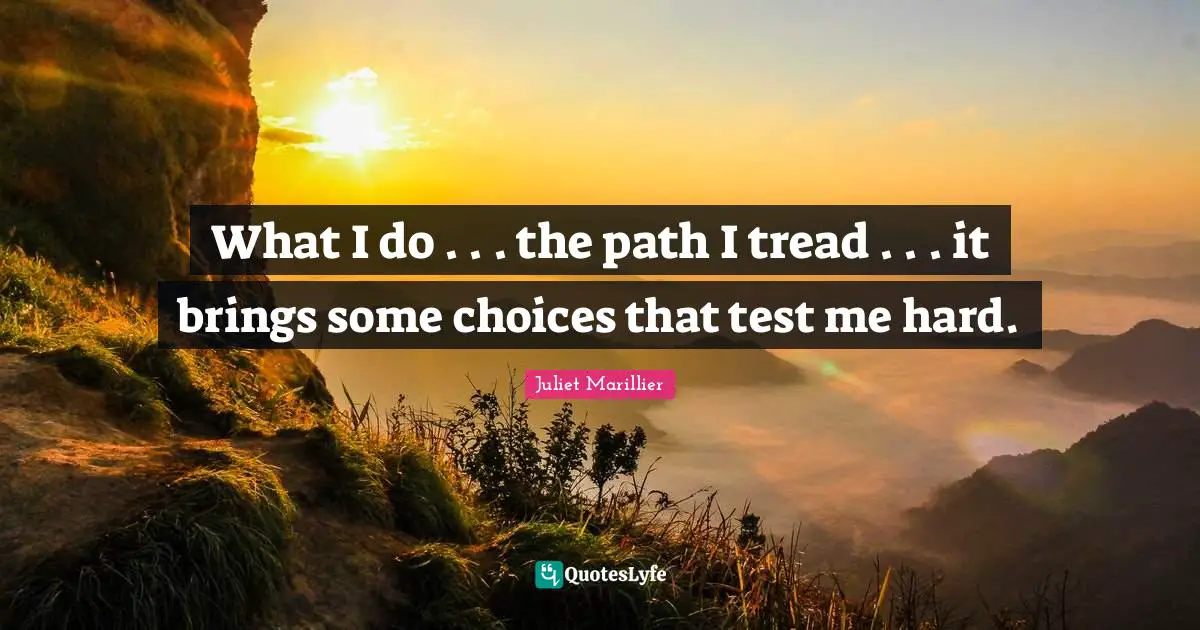 What I do . . . the path I tread . . . it brings some choices that test me hard.