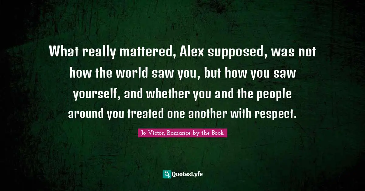 Jo Victor, Romance by the Book Quotes: What really mattered, Alex supposed, was not how the world saw you, but how you saw yourself, and whether you and the people around you treated one another with respect.